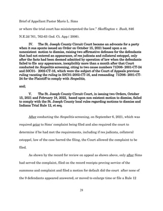 Brief of Appellant Pastor Mario L. Sims
or where the trial court has misinterpreted the law.” Skeffington v. Bush, 846
N.E.2d 761, 762-63 (Ind. Ct. App.( 2006).
IV. The St. Joseph County Circuit Court became an advocate for a party
when it sua sponte issued an Order on October 15, 2021 based upon a on
nonexistent motion to dismiss, raising two affirmative defenses for the defendants
that had not entered an appearance, of res judicata and collateral estoppel, only
after the facts had been deemed admitted by operation of law when the defendants
failed to file any appearance, inexplicibly more than a month after that Court
conducted its Scopelitis screening, citing to two cause numbers 71D06- 2001-CT-24
and 50C01- 2002-CT-16, which were the subject of the Court of Appeals previous
ruling vacating the ruling in 50C01-2002-CT-16, and remanding 71D06- 2001-CT-
24 for the Plaintiff to comply with Scopelitis,
and;
V. The St. Joseph County Circuit Court, in issuing two Orders, October
15, 2021 and February 18, 2022, based upon non existent motion to dismiss, failed
to comply with the St. Joseph County local rules regarding motions to dismiss and
Indiana Trial Rule 12, et seq.
After conducting the Scopelitis screening, on September 6, 2021, which was
required prior to Sims' complaint being filed and also required the court to
determine if he had met the requirements, including if res judicata, collateral
estoppel, law of the case barred the filing, the Court allowed the complaint to be
filed.
As shown by the record for review on appeal as shown above, only after Sims
had served the complaint, filed on the record receipts proving service of the
summons and complaint and filed a motion for default did the court after none of
the 9 defendants appeared answered, or moved to enlarge time or file a Rule 12
28
 