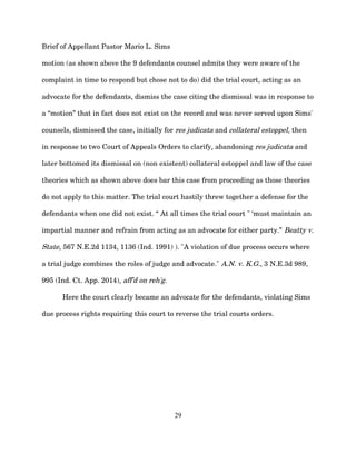 Brief of Appellant Pastor Mario L. Sims
motion (as shown above the 9 defendants counsel admits they were aware of the
complaint in time to respond but chose not to do) did the trial court, acting as an
advocate for the defendants, dismiss the case citing the dismissal was in response to
a “motion” that in fact does not exist on the record and was never served upon Sims'
counsels, dismissed the case, initially for res judicata and collateral estoppel, then
in response to two Court of Appeals Orders to clarify, abandoning res judicata and
later bottomed its dismissal on (non existent) collateral estoppel and law of the case
theories which as shown above does bar this case from proceeding as those theories
do not apply to this matter. The trial court hastily threw together a defense for the
defendants when one did not exist. “ At all times the trial court " ‘must maintain an
impartial manner and refrain from acting as an advocate for either party.” Beatty v.
State, 567 N.E.2d 1134, 1136 (Ind. 1991) ). "A violation of due process occurs where
a trial judge combines the roles of judge and advocate." A.N. v. K.G., 3 N.E.3d 989,
995 (Ind. Ct. App. 2014), aff'd on reh'g.
Here the court clearly became an advocate for the defendants, violating Sims
due process rights requiring this court to reverse the trial courts orders.
29
 