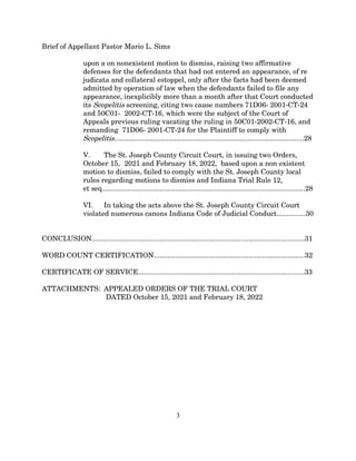 Brief of Appellant Pastor Mario L. Sims
upon a on nonexistent motion to dismiss, raising two affirmative
defenses for the defendants that had not entered an appearance, of re
judicata and collateral estoppel, only after the facts had been deemed
admitted by operation of law when the defendants failed to file any
appearance, inexplicibly more than a month after that Court conducted
its Scopelitis screening, citing two cause numbers 71D06- 2001-CT-24
and 50C01- 2002-CT-16, which were the subject of the Court of
Appeals previous ruling vacating the ruling in 50C01-2002-CT-16, and
remanding 71D06- 2001-CT-24 for the Plaintiff to comply with
Scopelitis..................................................................................................28
V. The St. Joseph County Circuit Court, in issuing two Orders,
October 15, 2021 and February 18, 2022, based upon a non existent
motion to dismiss, failed to comply with the St. Joseph County local
rules regarding motions to dismiss and Indiana Trial Rule 12,
et seq.........................................................................................................28
VI. In taking the acts above the St. Joseph County Circuit Court
violated numerous canons Indiana Code of Judicial Conduct...............30
CONCLUSION..............................................................................................................31
WORD COUNT CERTIFICATION..............................................................................32
CERTIFICATE OF SERVICE......................................................................................33
ATTACHMENTS: APPEALED ORDERS OF THE TRIAL COURT
DATED October 15, 2021 and February 18, 2022
3
 