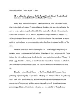 Brief of Appellant Pastor Mario L. Sims
VI. In taking the acts above the St. Joseph County Circuit Court violated
numerous canons Indiana Code of Judicial Conduct.
There were many troubling acts taken by the trial court, as shown above,
that violate judicial canons. From conducting the Scopelitis screening allowing the
case to proceed, then only after Sims filed his motion for default, determining the
defendants had/would file no defense, acted twice (original Order of October 15,
2021 and Order of February 18, 2022 to clarify) to dismiss the case based on a non
existent motion based on non existent theories of collateral estoppel and law of the
case.
The trial court even was in contempt of the Court of Appeals by failing to
respond within twenty days as Ordered on December 10, 2021, requiring this Court
to take the extraordinary step of ordering the court again to respond on February 4,
2022. (App. Vol. II, 51-52, 53,54). This Court has jurisdiction pursuant to Article 7,
Section 4 of the Indiana Constitution and Indiana Admission and Discipline Rule
25.
The above acts violated Canon 1 of the Code of Judicial Conduct, which
generally requires a judge to uphold the integrity and independence of the judiciary
and Canon 2(A), which generally requires judges to avoid impropriety and the
appearance of impropriety and to conduct themselves at all times in a manner
promoting public confidence in the integrity and impartiality of the judiciary.
30
 