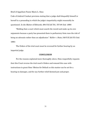 Brief of Appellant Pastor Mario L. Sims
Code of Judicial Conduct provision stating that a judge shall disqualify himself or
herself in a proceeding in which the judge's impartiality might reasonably be
questioned. In the Matter of Edwards, 694 N.E.2d 701, 707-08 (Ind. 1998)
“Holding that a court which must search the record and make up its own
arguments because a party has presented them in perfunctory form runs the risk of
being an advocate rather than an adjudicator.” Keller v. State, 549 N.E.2d 372 (Ind.
1990)
The Orders of the trial court must be reversed for further hearing by an
impartial judge.
CONCLUSION
For the reasons explained more thoroughly above, Sims respectfully requests
that this Court reverse the trial court’s Orders and remand this case with
instructions to grant Sims' Motion for Default so this matter can be set for a
hearing on damages, and for any further relief deemed just and proper.
31
 