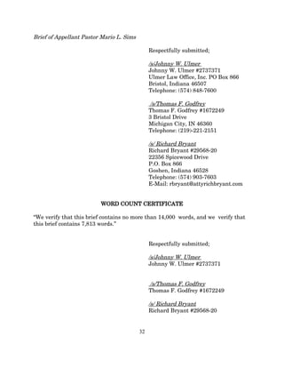 Brief of Appellant Pastor Mario L. Sims
Respectfully submitted;
/s/Johnny W. Ulmer
Johnny W. Ulmer #2737371
Ulmer Law Office, Inc. PO Box 866
Bristol, Indiana 46507
Telephone: (574) 848-7600
/s/Thomas F. Godfrey
Thomas F. Godfrey #1672249
3 Bristol Drive
Michigan City, IN 46360
Telephone: (219)-221-2151
/s/ Richard Bryant
Richard Bryant #29568-20
22356 Spicewood Drive
P.O. Box 866
Goshen, Indiana 46528
Telephone: (574) 903-7603
E-Mail: rbryant@attyrichbryant.com
WORD COUNT CERTIFICATE
“We verify that this brief contains no more than 14,000 words, and we verify that
this brief contains 7,813 words.”
Respectfully submitted;
/s/Johnny W. Ulmer
Johnny W. Ulmer #2737371
/s/Thomas F. Godfrey
Thomas F. Godfrey #1672249
/s/ Richard Bryant
Richard Bryant #29568-20
32
 