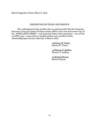 Brief of Appellant Pastor Mario L. Sims
CERTIFICATE OF FILING AND SERVICE
The undersigned hereby certifies that we electronically filed the foregoing
document using the Indiana E-filing system (IEFS) and a true and correct copy of
the APPELLANT'S BRIEF, ( with appealed Orders filed seperately), was served
via IEFS upon , James Groves (jimfgroves@aol.com) and Bree Tuttle
(bltuttle@lgzlegal.com)this 22nd day of March, 2022.
/s/Johnny W. Ulmer
Johnny W. Ulmer
/s/Thomas F. Godfrey
Thomas F. Godfrey
/s/ Richard Bryant
Richard Bryant
33
 