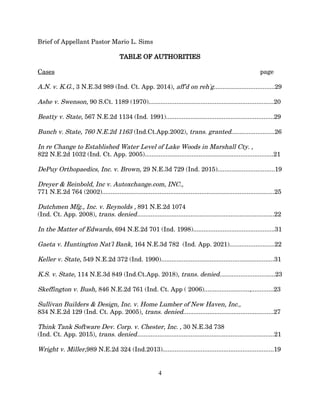 Brief of Appellant Pastor Mario L. Sims
TABLE OF AUTHORITIES
Cases page
A.N. v. K.G., 3 N.E.3d 989 (Ind. Ct. App. 2014), aff'd on reh'g...................................29
Ashe v. Swenson, 90 S.Ct. 1189 (1970)........................................................................20
Beatty v. State, 567 N.E.2d 1134 (Ind. 1991)..............................................................29
Bunch v. State, 760 N.E.2d 1163 (Ind.Ct.App.2002), trans. granted.........................26
In re Change to Established Water Level of Lake Woods in Marshall Cty. ,
822 N.E.2d 1032 (Ind. Ct. App. 2005)..........................................................................21
DePuy Orthopaedics, Inc. v. Brown, 29 N.E.3d 729 (Ind. 2015).................................19
Dreyer & Reinbold, Inc v. Autoxchange.com, INC.,
771 N.E.2d 764 (2002)...................................................................................................25
Dutchmen Mfg., Inc. v. Reynolds , 891 N.E.2d 1074
(Ind. Ct. App. 2008), trans. denied...............................................................................22
In the Matter of Edwards, 694 N.E.2d 701 (Ind. 1998)...............................................31
Gaeta v. Huntington Nat'l Bank, 164 N.E.3d 782 (Ind. App. 2021)..........................22
Keller v. State, 549 N.E.2d 372 (Ind. 1990).................................................................31
K.S. v. State, 114 N.E.3d 849 (Ind.Ct.App. 2018), trans. denied................................23
Skeffington v. Bush, 846 N.E.2d 761 (Ind. Ct. App ( 2006)..........................,.............23
Sullivan Builders & Design, Inc. v. Home Lumber of New Haven, Inc.,
834 N.E.2d 129 (Ind. Ct. App. 2005), trans. denied....................................................27
Think Tank Software Dev. Corp. v. Chester, Inc. , 30 N.E.3d 738
(Ind. Ct. App. 2015), trans. denied...............................................................................21
Wright v. Miller,989 N.E.2d 324 (Ind.2013)................................................................19
4
 