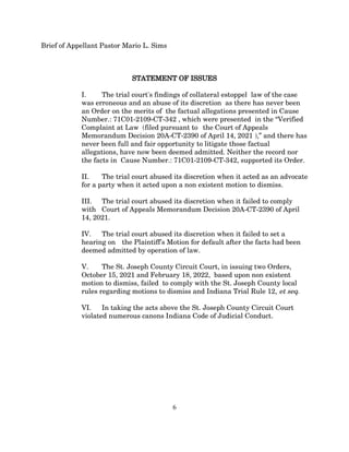 Brief of Appellant Pastor Mario L. Sims
STATEMENT OF ISSUES
I. The trial court's findings of collateral estoppel law of the case
was erroneous and an abuse of its discretion as there has never been
an Order on the merits of the factual allegations presented in Cause
Number.: 71C01-2109-CT-342 , which were presented in the “Verified
Complaint at Law (filed pursuant to the Court of Appeals
Memorandum Decision 20A-CT-2390 of April 14, 2021 ),” and there has
never been full and fair opportunity to litigate those factual
allegations, have now been deemed admitted. Neither the record nor
the facts in Cause Number.: 71C01-2109-CT-342, supported its Order.
II. The trial court abused its discretion when it acted as an advocate
for a party when it acted upon a non existent motion to dismiss.
III. The trial court abused its discretion when it failed to comply
with Court of Appeals Memorandum Decision 20A-CT-2390 of April
14, 2021.
IV. The trial court abused its discretion when it failed to set a
hearing on the Plaintiff's Motion for default after the facts had been
deemed admitted by operation of law.
V. The St. Joseph County Circuit Court, in issuing two Orders,
October 15, 2021 and February 18, 2022, based upon non existent
motion to dismiss, failed to comply with the St. Joseph County local
rules regarding motions to dismiss and Indiana Trial Rule 12, et seq.
VI. In taking the acts above the St. Joseph County Circuit Court
violated numerous canons Indiana Code of Judicial Conduct.
6
 