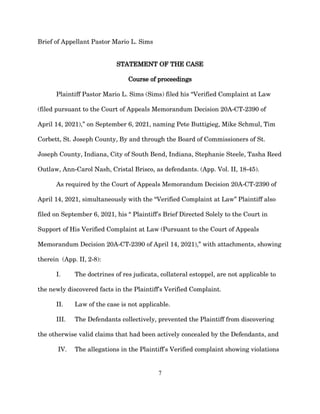 Brief of Appellant Pastor Mario L. Sims
STATEMENT OF THE CASE
Course of proceedings
Plaintiff Pastor Mario L. Sims (Sims) filed his “Verified Complaint at Law
(filed pursuant to the Court of Appeals Memorandum Decision 20A-CT-2390 of
April 14, 2021),” on September 6, 2021, naming Pete Buttigieg, Mike Schmul, Tim
Corbett, St. Joseph County, By and through the Board of Commissioners of St.
Joseph County, Indiana, City of South Bend, Indiana, Stephanie Steele, Tasha Reed
Outlaw, Ann-Carol Nash, Cristal Brisco, as defendants. (App. Vol. II, 18-45).
As required by the Court of Appeals Memorandum Decision 20A-CT-2390 of
April 14, 2021, simultaneously with the “Verified Complaint at Law” Plaintiff also
filed on September 6, 2021, his “ Plaintiff's Brief Directed Solely to the Court in
Support of His Verified Complaint at Law (Pursuant to the Court of Appeals
Memorandum Decision 20A-CT-2390 of April 14, 2021),” with attachments, showing
therein (App. II, 2-8):
I. The doctrines of res judicata, collateral estoppel, are not applicable to
the newly discovered facts in the Plaintiff's Verified Complaint.
II. Law of the case is not applicable.
III. The Defendants collectively, prevented the Plaintiff from discovering
the otherwise valid claims that had been actively concealed by the Defendants, and
IV. The allegations in the Plaintiff's Verified complaint showing violations
7
 