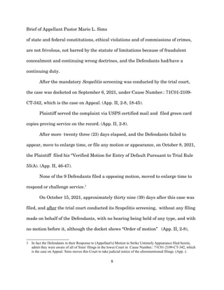 Brief of Appellant Pastor Mario L. Sims
of state and federal constitutions, ethical violations and of commissions of crimes,
are not frivolous, not barred by the statute of limitations because of fraudulent
concealment and continuing wrong doctrines, and the Defendants had/have a
continuing duty.
After the mandatory Scopelitis screening was conducted by the trial court,
the case was docketed on September 6, 2021, under Cause Number.: 71C01-2109-
CT-342, which is the case on Appeal. (App. II, 2-8, 18-45).
Plaintiff served the complaint via USPS certified mail and filed green card
copies proving service on the record. (App. II, 2-8).
After more twenty three (23) days elapsed, and the Defendants failed to
appear, move to enlarge time, or file any motion or appearance, on October 8, 2021,
the Plaintiff filed his “Verified Motion for Entry of Default Pursuant to Trial Rule
55(A). (App. II, 46-47).
None of the 9 Defendants filed a opposing motion, moved to enlarge time to
respond or challenge service.1
On October 15, 2021, approximately thirty nine (39) days after this case was
filed, and after the trial court conducted its Scopelitis screening, without any filing
made on behalf of the Defendants, with no hearing being held of any type, and with
no motion before it, although the docket shows “Order of motion” (App. II, 2-8),
1 In fact the Defendants in their Response to (Appellant's) Motion to Strike Untimely Appearance filed herein,
admit they were aware of all of Sims' filings in the lower Court in Cause Number.: 71C01-2109-CT-342, which
is the case on Appeal. Sims moves this Court to take judicial notice of the aforementioned filings. (App. ).
8
 