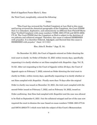 Brief of Appellant Pastor Mario L. Sims
the Trial Court, inexplicably, entered the following:
Order
“This Court has reviewed the Verified Complaint at Law filed in this cause
and having reviewed the rhetorical paragraphs of the Complaint, the Court FINDS
that it is redundant, duplicative, and substantively no different from Plaintiff Mario
Sims’ Verified Complaint with cause numbers 71D06- 2001-CT-24 and 50C01-2002-
CT-16. The Court FINDS that the Complaint as filed is subject to the doctrines of
res judicata and collateral estoppel. Therefore, this cause is ordered DISMISSED
with prejudice. It is therefore Ordered, Adjudged, and Decreed that this cause is
DISMISSED with prejudice” Dated: 10/15/2021
Hon. John E. Broden “ (App. II, 14).
On December 10, 2021, the Court of Appeals entered an Order directing the
trial court to clarify its Order of October 15, 2021 within twenty days, specifically
requesting it to clarify whether or not Sims complied with Scopelitis. (App. Vol. II,
51-52). After not responding to the Court of Appeals within 20 days, the Court of
Appeals again on February 7, 2022, entered an Order directing the trial court to
clarify its Order, within twenty days, specifically requesting it to clarify whether or
not Sims complied with Scopelitis. Finally more than 70 days after the original
Order to clarify was issued on December 10, 2021, the trial court complied with the
second Order issued on February 7, 2022, and on February 18, 2022, issued an
Order confirming that Sims had complied with Scopelitis (and the case was allowed
to be filed on September 6, 2021 ) but the collateral estoppel and law of the case now
required the court to dismiss the case (based on cause numbers 71D06- 2001-CT-24
and 50C01-2002-CT-1 which were both the subject of this Court's Memorandum
9
 