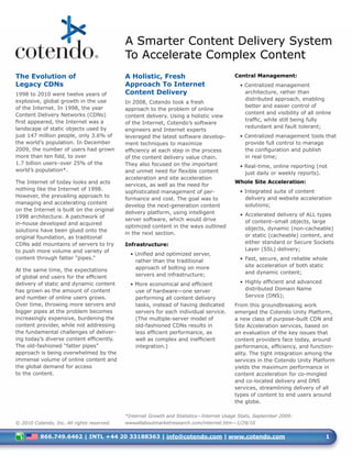 A Smarter Content Delivery System
                                            To Accelerate Complex Content
The Evolution of                            A Holistic, Fresh                            Central Management:
Legacy CDNs                                 Approach To Internet                           • Centralized management
1998 to 2010 were twelve years of           Content Delivery                                 architecture, rather than
explosive, global growth in the use                                                          distributed approach, enabling
                                            In 2008, Cotendo took a fresh
of the Internet. In 1998, the year                                                           better and easier control of
                                            approach to the problem of online
Content Delivery Networks (CDNs)                                                             content and visibility of all online
                                            content delivery. Using a holistic view
first appeared, the Internet was a                                                           traffic, while still being fully
                                            of the Internet, Cotendo’s software
landscape of static objects used by                                                          redundant and fault tolerant;
                                            engineers and Internet experts
just 147 million people, only 3.6% of       leveraged the latest software develop-         • Centralized management tools that
the world’s population. In December         ment techniques to maximize                      provide full control to manage
2009, the number of users had grown         efficiency at each step in the process           the configuration and publish
more than ten fold, to over                 of the content delivery value chain.             in real time;
1.7 billion users–over 25% of the           They also focused on the important             • Real-time, online reporting (not
world’s population*.                        and unmet need for flexible content              just daily or weekly reports).
                                            acceleration and site acceleration
The Internet of today looks and acts                                                     Whole Site Acceleration:
                                            services, as well as the need for
nothing like the Internet of 1998.                                                         • Integrated suite of content
                                            sophisticated management of per-
However, the prevailing approach to                                                          delivery and website acceleration
                                            formance and cost. The goal was to
managing and accelerating content                                                            solutions;
                                            develop the next-generation content
on the Internet is built on the original
                                            delivery platform, using intelligent           • Accelerated delivery of ALL types
1998 architecture. A patchwork of
                                            server software, which would drive               of content–small objects, large
in-house developed and acquired
                                            optimized content in the ways outlined           objects, dynamic (non-cacheable)
solutions have been glued onto the
                                            in the next section.                             or static (cacheable) content, and
original foundation, as traditional
CDNs add mountains of servers to try        Infrastructure:                                  either standard or Secure Sockets
to push more volume and variety of                                                           Layer (SSL) delivery;
                                              • Unified and optimized server,
content through fatter “pipes.”                                                            • Fast, secure, and reliable whole
                                                rather than the traditional
                                                approach of bolting on more                  site acceleration of both static
At the same time, the expectations                                                           and dynamic content;
of global end users for the efficient           servers and infrastructure;
delivery of static and dynamic content        • More economical and efficient              • Highly efficient and advanced
has grown as the amount of content              use of hardware—one server                   distributed Domain Name
and number of online users grows.               performing all content delivery              Service (DNS);
Over time, throwing more servers and            tasks, instead of having dedicated       From this groundbreaking work
bigger pipes at the problem becomes             servers for each individual service.     emerged the Cotendo Unity Platform,
increasingly expensive, burdening the           (The multiple-server model of            a new class of purpose-built CDN and
content provider, while not addressing          old-fashioned CDNs results in            Site Acceleration services, based on
the fundamental challenges of deliver-          less efficient performance, as           an evaluation of the key issues that
ing today’s diverse content efficiently.        well as complex and inefficient          content providers face today, around
The old-fashioned “fatter pipes”                integration.)                            performance, efficiency, and function-
approach is being overwhelmed by the                                                     ality. The tight integration among the
immense volume of online content and                                                     services in the Cotendo Unity Platform
the global demand for access                                                             yields the maximum performance in
to the content.                                                                          content acceleration for co-mingled
                                                                                         and co-located delivery and DNS
                                                                                         services, streamlining delivery of all
                                                                                         types of content to end users around
                                                                                         the globe.

                                            *Internet Growth and Statistics—Internet Usage Stats, September 2009:
© 2010 Cotendo, Inc. All rights reserved.   wwwallaboutmarketresearch.com/internet.htm—1/29/10


          866.749.6462 | INTL +44 20 33188363 | info@cotendo.com | www.cotendo.com                                            1
 