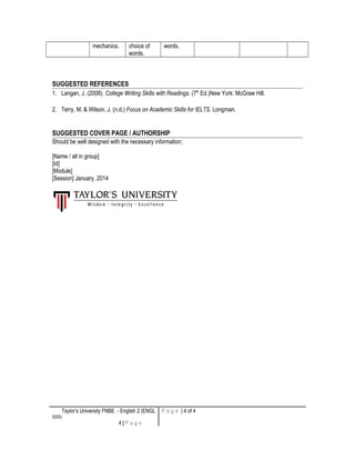 mechanics. choice of
words.
words.
SUGGESTED REFERENCES
1. Langan, J. (2008). College Writing Skills with Readings. (7th
Ed.)New York: McGraw Hill.
2. Terry, M. & Wilson, J. (n.d.) Focus on Academic Skills for IELTS. Longman.
SUGGESTED COVER PAGE / AUTHORSHIP
Should be well designed with the necessary information;
[Name / all in group]
[Id]
[Module]
[Session] January, 2014
Taylor’s University FNBE - English 2 (ENGL
0205)
4 | P a g e
P a g e | 4 of 4
 