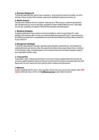 a. Business Background 
This section talks about the nature of your business i.e. what products or service it provides, its name 
and logo (if any), location of the business, reason(s) for starting this particular business, etc. 
b. Market Analysis 
How big is the market (in terms of customer, revenues, etc.)? Who are your customers and what are 
their backgrounds (e.g. income, education, geographic location, tastes/preferences, etc.)? And lastly, 
who are your (potential) competitors? What are their strengths and weaknesses? 
c. Marketing Strategies 
A detailed explanation of your product or service's benefits (i.e. what’s so good about it?), sales 
strategy (how would you sell it or how can customers obtain the products from you?), pricing (what are 
the selling and cost prices?), and advertising and promotional activities (how will you attract customers 
to your product?). 
d. Management Strategies 
This section describes your business’ legal structure (sole trader, partnership etc.) and reason(s) for 
adopting that particular structure. Also discusses the role (title and job scope) of each of your members 
in this business. Lastly, a brief description on the number of lower and mid-level employees needed in 
your organization and their roles. 
e. Financial Plan 
A description of your funding requirements (i.e. how much money is needed to start the business, the 
amount of capital invested by owners and the amount of loans from lenders), forecasted sales and profit 
figures over the next 3 years and how to split the profit or losses among the owners. 
f. Reference 
It bears repeating that this part is very important. Ensure that your sources are properly cited (APA 
style) and that you have a minimum of 5 different sources in your reference section. 
5 
