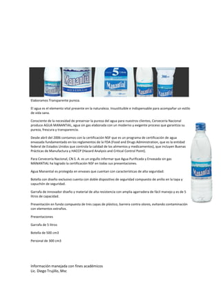 Información manejada con fines académicos
Lic. Diego Trujillo, Msc
Elaboramos Transparente pureza.
El agua es el elemento vital presente en la naturaleza. Insustituible e indispensable para acompañar un estilo
de vida sana.
Consciente de la necesidad de preservar la pureza del agua para nuestros clientes, Cervecería Nacional
produce AGUA MANANTIAL, agua sin gas elaborada con un moderno y exigente proceso que garantiza su
pureza, frescura y transparencia.
Desde abril del 2006 contamos con la certificación NSF que es un programa de certificación de agua
envasada fundamentado en los reglamentos de la FDA (Food and Drugs Administration, que es la entidad
federal de Estados Unidos que controla la calidad de los alimentos y medicamentos), que incluyen Buenas
Prácticas de Manufactura y HACCP (Hazard Analysis and Critical Control Point).
Para Cervecería Nacional, CN S. A. es un orgullo informar que Agua Purificada y Envasada sin gas
MANANTIAL ha logrado la certificación NSF en todas sus presentaciones.
Agua Manantial es protegida en envases que cuentan con características de alta seguridad:
Botella con diseño exclusivo cuenta con doble dispositivo de seguridad compuesto de anillo en la tapa y
capuchón de seguridad.
Garrafa de innovador diseño y material de alta resistencia con amplia agarradera de fácil manejo y es de 5
litros de capacidad.
Presentación en funda compuesta de tres capas de plástico, barrera contra olores, evitando contaminación
con elementos extraños.
Presentaciones
Garrafa de 5 litros
Botella de 500 cm3
Personal de 300 cm3
 