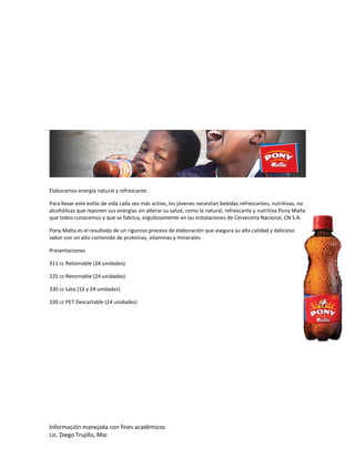 Información manejada con fines académicos
Lic. Diego Trujillo, Msc
Elaboramos energía natural y refrescante.
Para llevar este estilo de vida cada vez más activo, los jóvenes necesitan bebidas refrescantes, nutritivas, no
alcohólicas que reponen sus energías sin alterar su salud, como la natural, refrescante y nutritiva Pony Malta
que todos conocemos y que se fabrica, orgullosamente en las instalaciones de Cervecería Nacional, CN S.A.
Pony Malta es el resultado de un riguroso proceso de elaboración que asegura su alta calidad y delicioso
sabor con un alto contenido de proteínas, vitaminas y minerales.
Presentaciones
311 cc Retornable (24 unidades)
225 cc Retornable (24 unidades)
330 cc Lata (12 y 24 unidades)
330 cc PET Descartable (24 unidades)
 