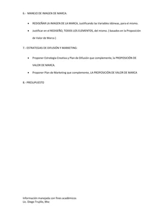 Información manejada con fines académicos
Lic. Diego Trujillo, Msc
6.- MANEJO DE IMAGEN DE MARCA:
 REDISEÑAR LA IMAGEN DE LA MARCA, Justificando las Variables Idóneas, para el mismo.
 Justificar en el REDISEÑO, TODOS LOS ELEMENTOS, del mismo. ( basados en la Proposición
de Valor de Marca )
7.- ESTRATEGIAS DE DIFUSIÓN Y MARKETING:
 Proponer Estrategia Creativa y Plan de Difusión que complemente, la PROPOSICIÓN DE
VALOR DE MARCA.
 Proponer Plan de Marketing que complemente, LA PROPOSICIÓN DE VALOR DE MARCA
8.- PRESUPUESTO
 