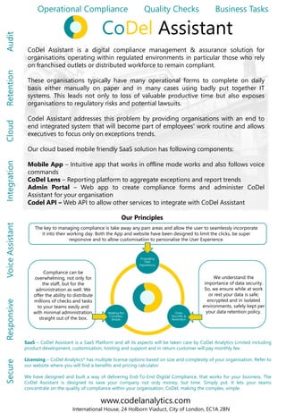 CoDel Assistant is a digital compliance management & assurance solution for
organisations operating within regulated environments in particular those who rely
on franchised outlets or distributed workforce to remain compliant.
These organisations typically have many operational forms to complete on daily
basis either manually on paper and in many cases using badly put together IT
systems. This leads not only to loss of valuable productive time but also exposes
organisations to regulatory risks and potential lawsuits.
Codel Assistant addresses this problem by providing organisations with an end to
end integrated system that will become part of employees' work routine and allows
executives to focus only on exceptions trends.
Our cloud based mobile friendly SaaS solution has following components:
Mobile App – Intuitive app that works in offline mode works and also follows voice
commands
CoDel Lens – Reporting platform to aggregate exceptions and report trends
Admin Portal – Web app to create compliance forms and administer CoDel
Assistant for your organisation
Codel API – Web API to allow other services to integrate with CoDel Assistant
Operational Compliance Quality Checks Business TasksSecureResponsiveVoiceAssistantIntegrationCloudRetentionAudit
The key to managing compliance is take away any pain areas and allow the user to seamlessly incorporate
it into their working day. Both the App and website have been designed to limit the clicks, be super
responsive and to allow customisation to personalise the User Experience.
Our Principles
SaaS – CoDel Assistant is a SaaS Platform and all its aspects will be taken care by CoDel Analytics Limited including
product development, customisation, hosting and support and in return customer will pay monthly fee.
Licensing – CoDel Analytics* has multiple license options based on size and complexity of your organisation. Refer to
our website where you will find a benefits and pricing calculator.
We have designed and built a way of delivering End-To-End Digital Compliance, that works for your business. The
CoDel Assistant is designed to save your company not only money, but time. Simply put. It lets your teams
concentrate on the quality of compliance within your organisation, CoDel, making the complex, simple.
www.codelanalytics.com
International House, 24 Holborn Viaduct, City of London, EC1A 2BN
We understand the
importance of data security.
So, we ensure while at work
or rest your data is safe;
encrypted and in isolated
environments, safely kept per
your data retention policy.
Compliance can be
overwhelming, not only for
the staff, but for the
administration as well. We
offer the ability to distribute
millions of checks and tasks
to your teams easily and
with minimal administration,
straight out of the box.
CoDel Assistant
 