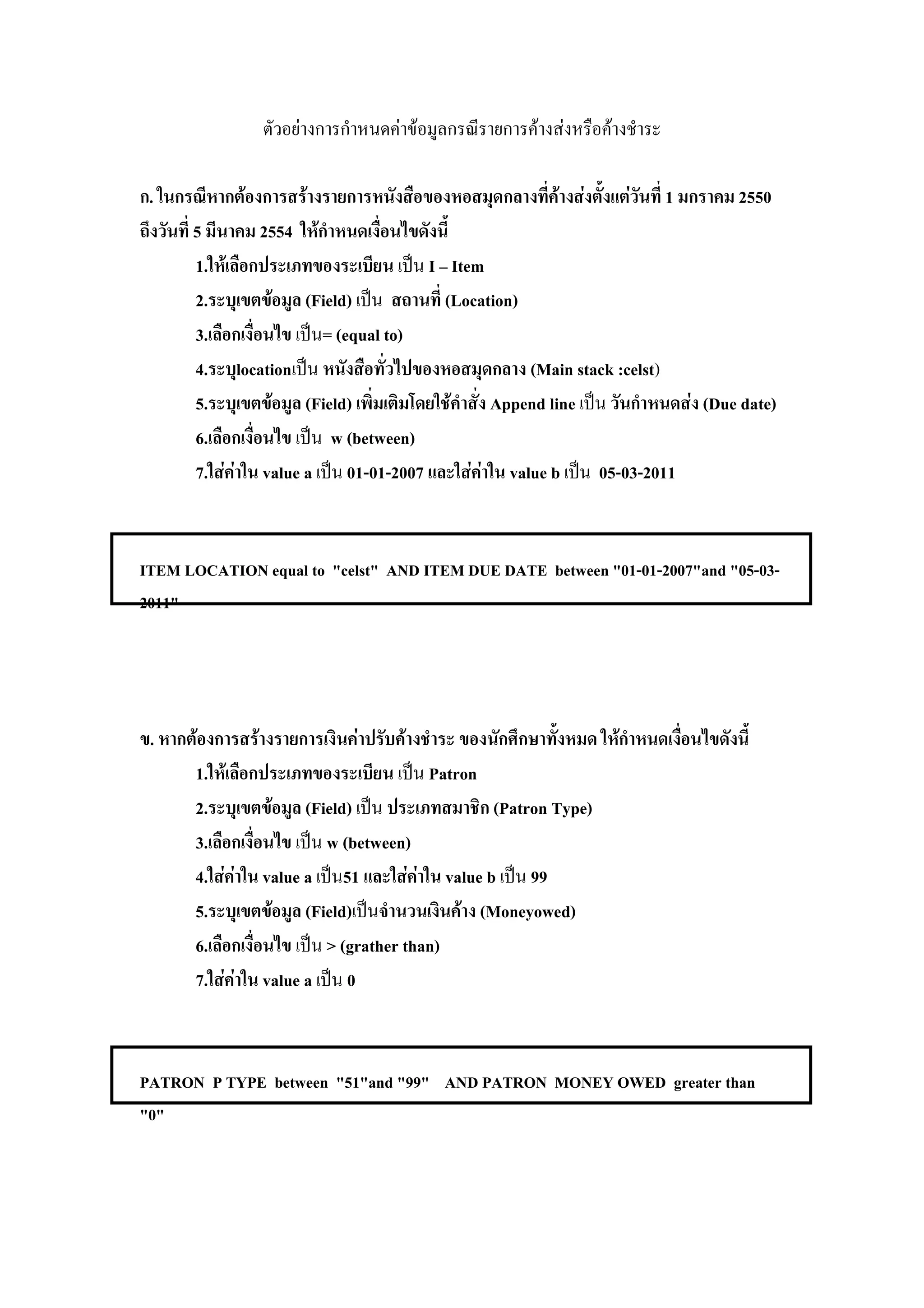 F            F F               F       F       F

 .           F          F                              F       F           F   1   2550
      5      2554 F
      1. F                       I Item
      2.      F (Field)            (Location)
      3.            = (equal to)
      4. location                             (Main stack :celst)
      5.       F (Field)            F    Append line              F (Due date)
      6.             w (between)
      7. F F value a 01-01-2007       F F value b      05-03-2011


ITEM LOCATION equal to "celst" AND ITEM DUE DATE between "01-01-2007"and "05-03-
2011"




 .    F      F            F      F                                     F
      1. F                            Patron
      2.       F (Field)                      (Patron Type)
      3.             w (between)
      4. F F value a 51            F F value b 99
      5.        F (Field)                 F (Moneyowed)
      6.             > (grather than)
      7. F F value a 0



PATRON P TYPE between "51"and "99" AND PATRON MONEY OWED greater than
"0"
 