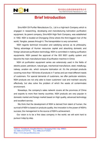 重庆恩氏过滤设备制造有限公司
                                                         Sino-NSH Oil Purifier Manufacture Co., Ltd



                          Brief Introduction

    Sino-NSH Oil Purifier Manufacture Co., Ltd is a high-tech Company which is
engaged in researching, developing and manufacturing lubrication purification
equipment. Its parent company, Sino-NSH High-Tech Company, was established
in 1992. NSH is located at Chongqing China where the third biggest river of the
world, Yangtze, passes through it. The transportation is very convenient.
   NSH regards technical innovation and satisfying service as its philosophy.
Taking advantage of Human resources capital and absorbing domestic and
foreign advanced purification technology, NSH is committed in making purification
equipments. NSH passed the approval of the ISO 9001 quality system and
become the main manufacture base of purification machine in China
   NSH oil purification equipment series are extensively used in the fields of
electric power, petroleum, natural gas, mechanical manufacture, steel, metallurgy,
railway, aviation etc. which consume lubrication oil. It’s the principal products
covering more than 100 kinds of products in 7 series and can meet different needs
of customers. For special demands of customers, we offer particular solutions.
NSH products are not only able to lower customers’ cost and maintain security
effectively, but also solve the problem of which the waste oil contaminates
environment.
    Nowadays, the company's sales network covers all the provinces of China
and exports to more than twenty countries. NSH products are very popular in
domestic market and foreign market based on High quality, advanced technology
and excellent service.
    We think that the development of NSH is derived from talent of human; the
survival of NSH is based on products quality; the innovation is the power of NSH’s
success; the management is the source of NSH’s achievement.
   Our vision is to be a first class company in the world; we will work hard to
pursue it step by step.




Address: NanQiaoSi, JiangBei District, Chongqing P.R.C Zip: 400021
Tel: 0086-23-67725736 Fax: 0086-23-67725653
Http:// www.sino-purification.com
 