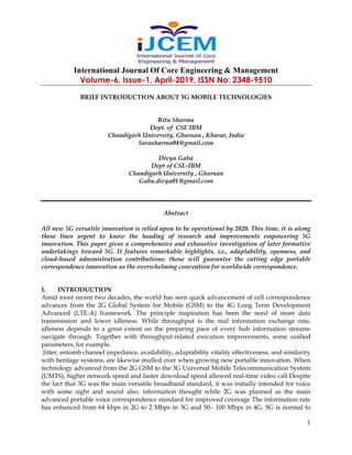 International Journal Of Core Engineering & Management
Volume-6, Issue-1, April-2019, ISSN No: 2348-9510
1
BRIEF INTRODUCTION ABOUT 5G MOBILE TECHNOLOGIES
Ritu Sharma
Dept. of CSE IBM
Chandigarh University, Gharuan , Kharar, India
Sarasharma04@gmail.com
Divya Gaba
Dept of CSE-IBM
Chandigarh University , Gharuan
Gaba.divya01@gmail.com
Abstract
All new 5G versatile innovation is relied upon to be operational by 2020. This time, it is along
these lines urgent to know the heading of research and improvements empowering 5G
innovation. This paper gives a comprehensive and exhaustive investigation of later formative
undertakings toward 5G. It features remarkable highlights, i.e., adaptability, openness, and
cloud-based administration contributions; those will guarantee the cutting edge portable
correspondence innovation as the overwhelming convention for worldwide correspondence.
I. INTRODUCTION
Amid most recent two decades, the world has seen quick advancement of cell correspondence
advances from the 2G Global System for Mobile (GSM) to the 4G Long Term Development
Advanced (LTE-A) framework. The principle inspiration has been the need of more data
transmission and lower idleness. While throughput is the real information exchange rate,
idleness depends to a great extent on the preparing pace of every hub information streams
navigate through. Together with throughput-related execution improvements, some unified
parameters, for example.
Jitter, entomb channel impedance, availability, adaptability vitality effectiveness, and similarity
with heritage systems, are likewise mulled over when growing new portable innovation. When
technology advanced from the 2G GSM to the 3G Universal Mobile Telecommunication System
(UMTS), higher network speed and faster download speed allowed real-time video call Despite
the fact that 3G was the main versatile broadband standard, it was initially intended for voice
with some sight and sound also, information thought while 2G was planned as the main
advanced portable voice correspondence standard for improved coverage The information rate
has enhanced from 64 kbps in 2G to 2 Mbps in 3G and 50– 100 Mbps in 4G. 5G is normal to
 