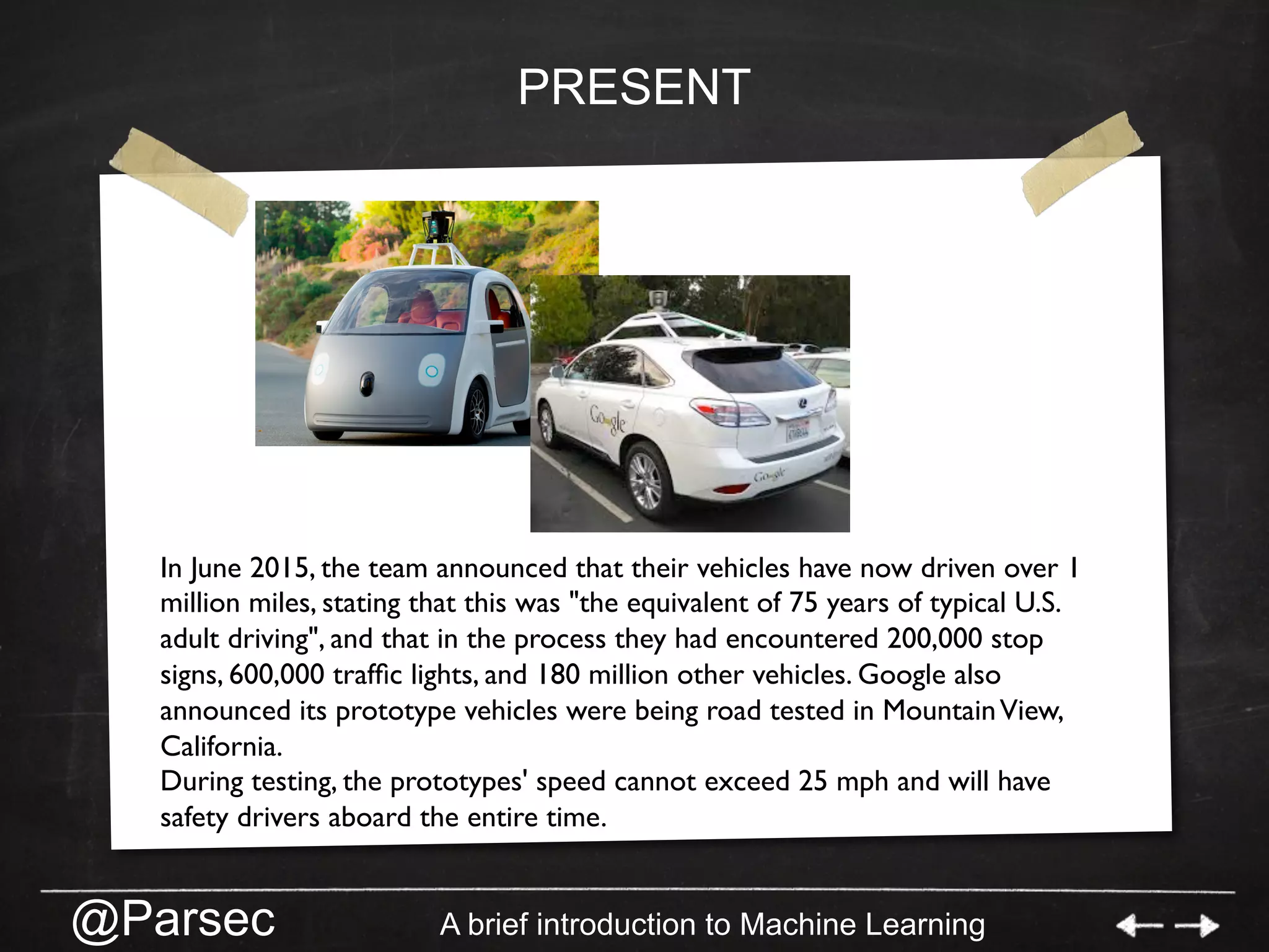 @Parsec A brief introduction to Machine Learning
PRESENT
In June 2015, the team announced that their vehicles have now driven over 1
million miles, stating that this was "the equivalent of 75 years of typical U.S.
adult driving", and that in the process they had encountered 200,000 stop
signs, 600,000 trafﬁc lights, and 180 million other vehicles. Google also
announced its prototype vehicles were being road tested in MountainView,
California.
During testing, the prototypes' speed cannot exceed 25 mph and will have
safety drivers aboard the entire time.
 