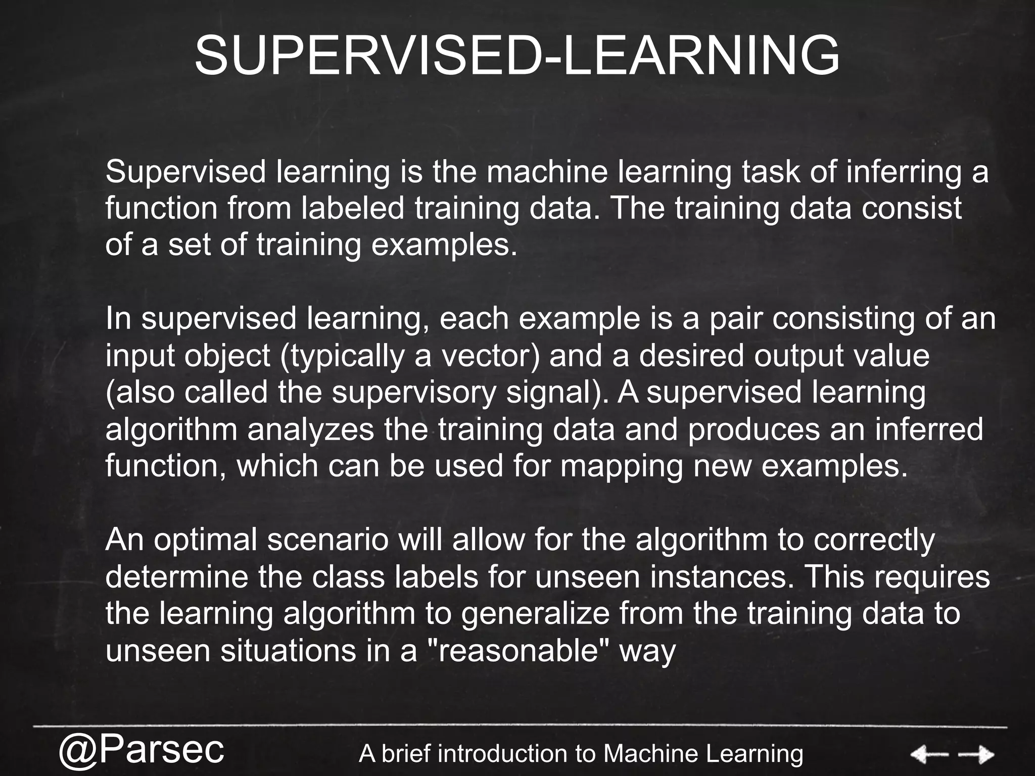 @Parsec A brief introduction to Machine Learning
SUPERVISED-LEARNING
Supervised learning is the machine learning task of inferring a
function from labeled training data. The training data consist
of a set of training examples.
In supervised learning, each example is a pair consisting of an
input object (typically a vector) and a desired output value
(also called the supervisory signal). A supervised learning
algorithm analyzes the training data and produces an inferred
function, which can be used for mapping new examples.
An optimal scenario will allow for the algorithm to correctly
determine the class labels for unseen instances. This requires
the learning algorithm to generalize from the training data to
unseen situations in a "reasonable" way
 
