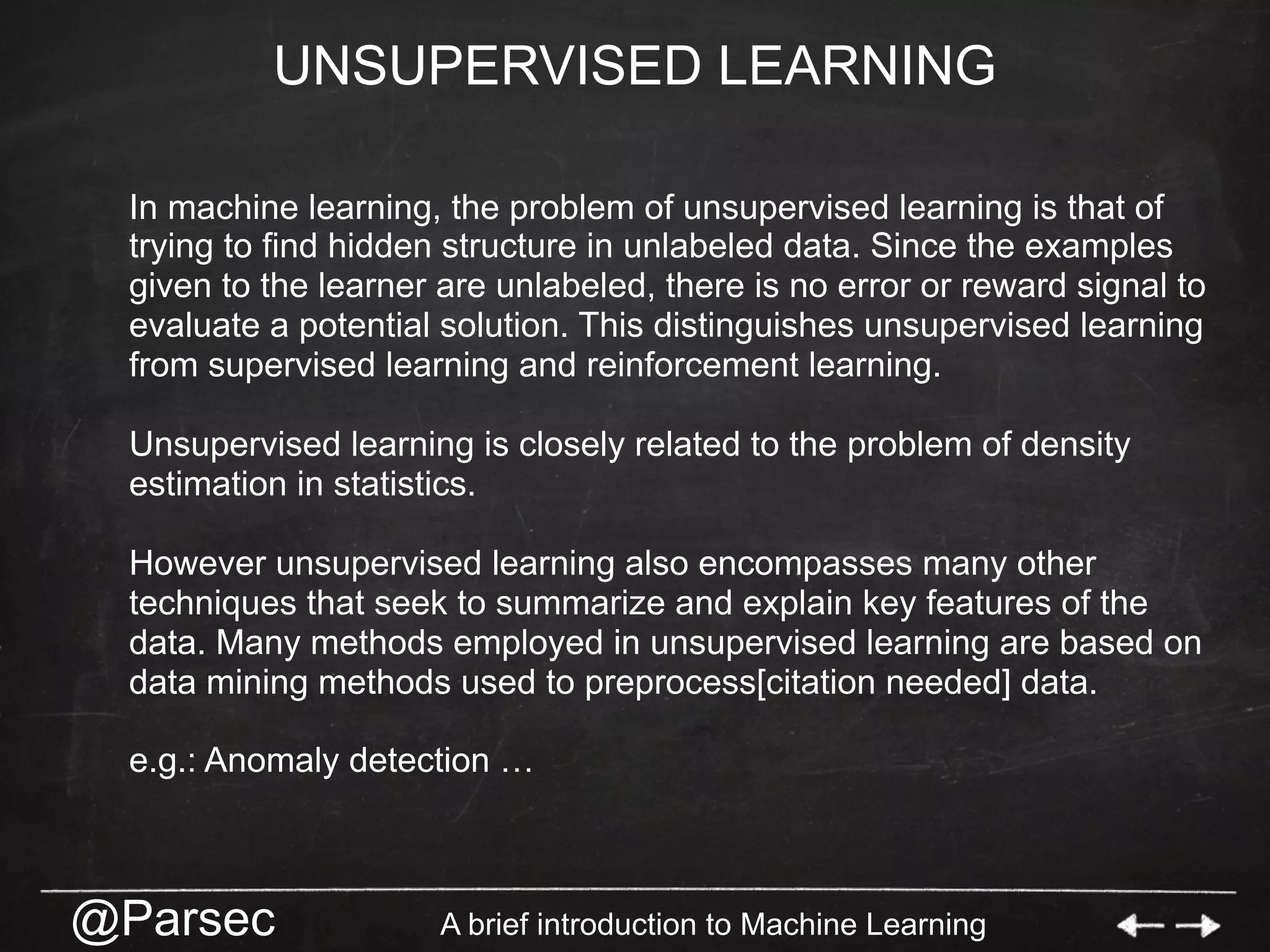 @Parsec A brief introduction to Machine Learning
UNSUPERVISED LEARNING
In machine learning, the problem of unsupervised learning is that of
trying to find hidden structure in unlabeled data. Since the examples
given to the learner are unlabeled, there is no error or reward signal to
evaluate a potential solution. This distinguishes unsupervised learning
from supervised learning and reinforcement learning.
Unsupervised learning is closely related to the problem of density
estimation in statistics.
However unsupervised learning also encompasses many other
techniques that seek to summarize and explain key features of the
data. Many methods employed in unsupervised learning are based on
data mining methods used to preprocess[citation needed] data.
e.g.: Anomaly detection …
 