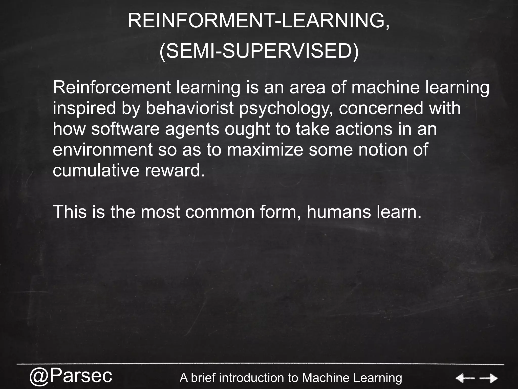 @Parsec A brief introduction to Machine Learning
REINFORMENT-LEARNING,
(SEMI-SUPERVISED)
Reinforcement learning is an area of machine learning
inspired by behaviorist psychology, concerned with
how software agents ought to take actions in an
environment so as to maximize some notion of
cumulative reward.
This is the most common form, humans learn.
 