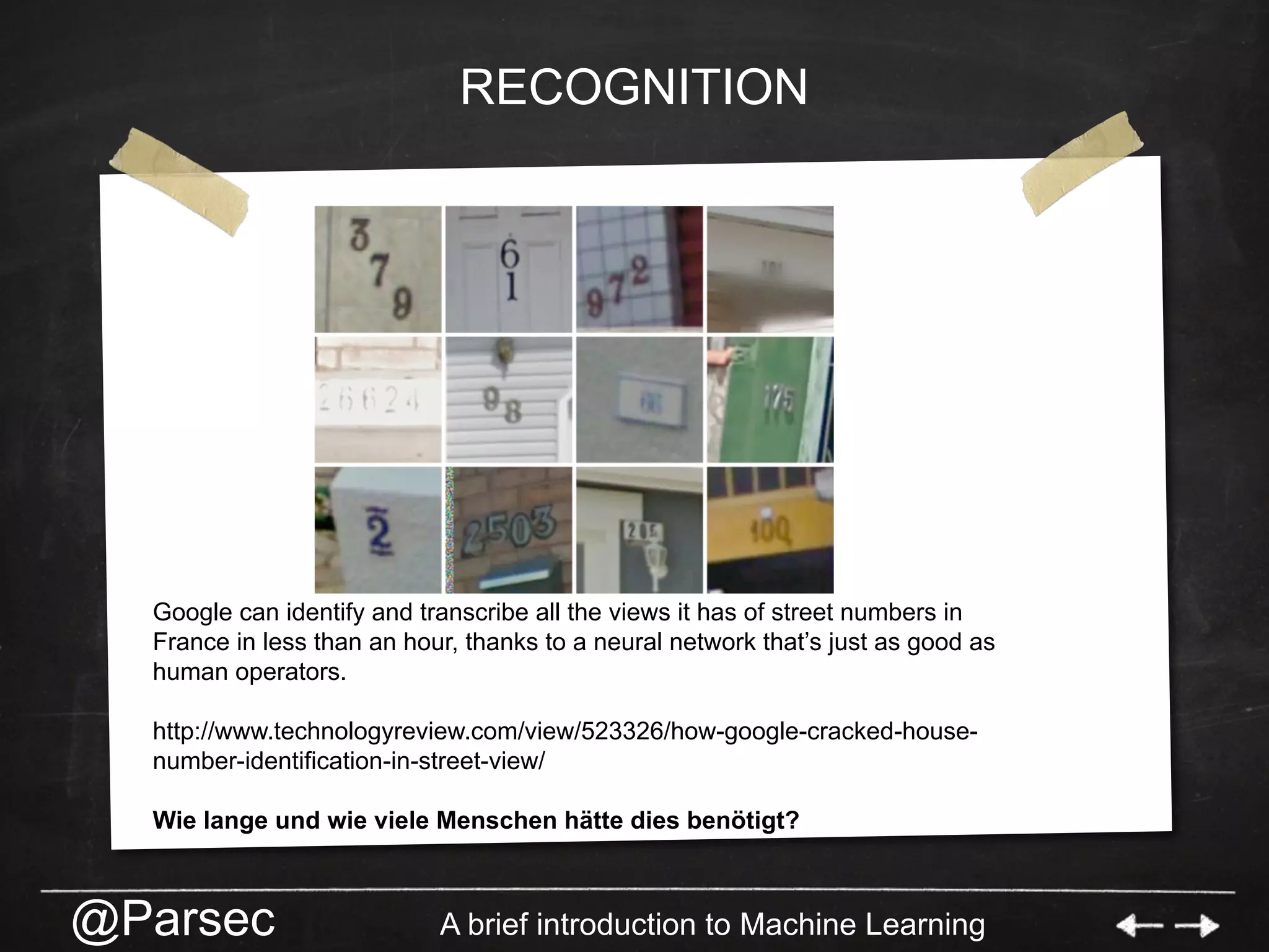 @Parsec A brief introduction to Machine Learning
RECOGNITION
Google can identify and transcribe all the views it has of street numbers in
France in less than an hour, thanks to a neural network that’s just as good as
human operators.
http://www.technologyreview.com/view/523326/how-google-cracked-house-
number-identification-in-street-view/
Wie lange und wie viele Menschen hätte dies benötigt?
 