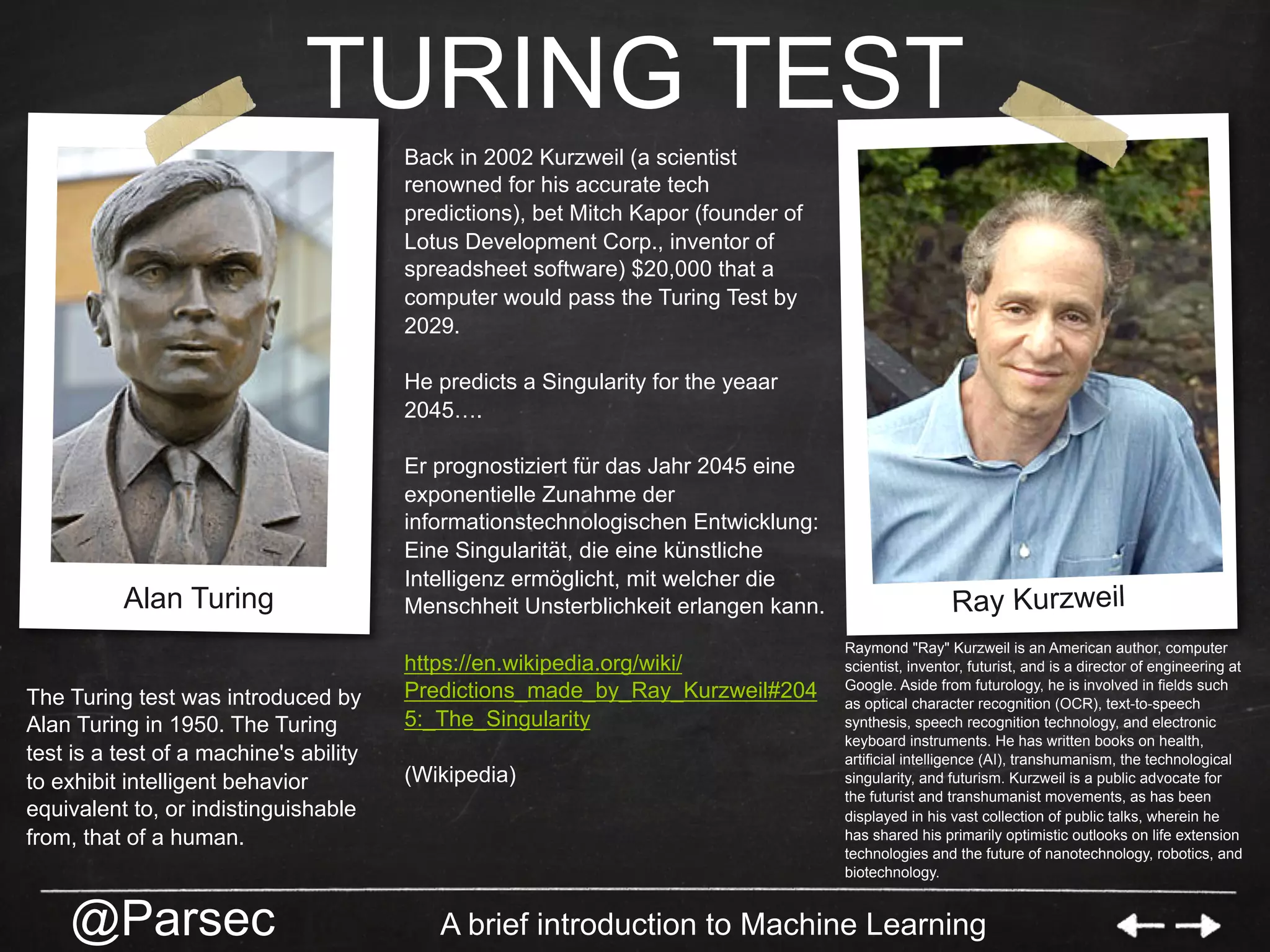 @Parsec A brief introduction to Machine Learning
TURING TEST
Back in 2002 Kurzweil (a scientist
renowned for his accurate tech
predictions), bet Mitch Kapor (founder of
Lotus Development Corp., inventor of
spreadsheet software) $20,000 that a
computer would pass the Turing Test by
2029.
He predicts a Singularity for the yeaar
2045….
Er prognostiziert für das Jahr 2045 eine
exponentielle Zunahme der
informationstechnologischen Entwicklung:
Eine Singularität, die eine künstliche
Intelligenz ermöglicht, mit welcher die
Menschheit Unsterblichkeit erlangen kann.
https://en.wikipedia.org/wiki/
Predictions_made_by_Ray_Kurzweil#204
5:_The_Singularity
(Wikipedia)
Alan Turing Ray Kurzweil
Raymond "Ray" Kurzweil is an American author, computer
scientist, inventor, futurist, and is a director of engineering at
Google. Aside from futurology, he is involved in fields such
as optical character recognition (OCR), text-to-speech
synthesis, speech recognition technology, and electronic
keyboard instruments. He has written books on health,
artificial intelligence (AI), transhumanism, the technological
singularity, and futurism. Kurzweil is a public advocate for
the futurist and transhumanist movements, as has been
displayed in his vast collection of public talks, wherein he
has shared his primarily optimistic outlooks on life extension
technologies and the future of nanotechnology, robotics, and
biotechnology.
The Turing test was introduced by
Alan Turing in 1950. The Turing
test is a test of a machine's ability
to exhibit intelligent behavior
equivalent to, or indistinguishable
from, that of a human.
 