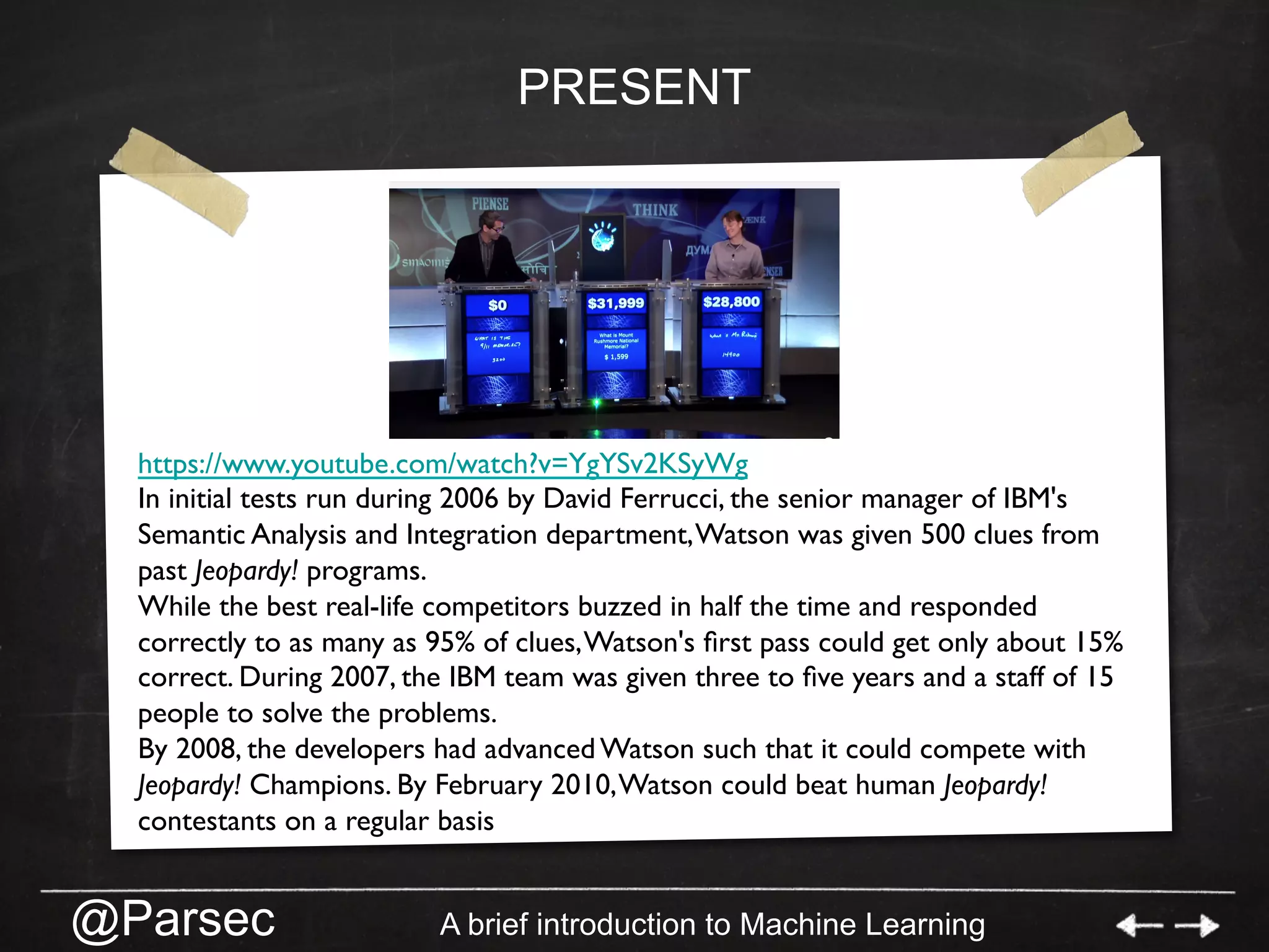 @Parsec A brief introduction to Machine Learning
PRESENT
https://www.youtube.com/watch?v=YgYSv2KSyWg
In initial tests run during 2006 by David Ferrucci, the senior manager of IBM's
Semantic Analysis and Integration department,Watson was given 500 clues from
past Jeopardy! programs.
While the best real-life competitors buzzed in half the time and responded
correctly to as many as 95% of clues,Watson's ﬁrst pass could get only about 15%
correct. During 2007, the IBM team was given three to ﬁve years and a staff of 15
people to solve the problems.
By 2008, the developers had advanced Watson such that it could compete with
Jeopardy! Champions. By February 2010,Watson could beat human Jeopardy!
contestants on a regular basis
 