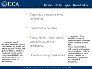 El Modelo de la Espiral:  Resultados Capacidad para pensar los fenómenos, Pensamiento portable, Pensar determinista, pensar probabilista, pensar informático, Competencias profesionales, …  profesores, quería agradecerles el valor que han sembrado en mí, que no solo ha sido de gran utilidad, sino que significó una apertura y un descubrimiento de las enormes posibilidades que nos brinda este mundo. Realmente, ¡vuelvo a agradecerles!… …  profesores,  debo admitirlo: pensamos secuencialmente, es  verdad, incluso los textos que nos dan... Porque en el hipertexto cada  usuario debe navegar por donde desee y debería entender la idea de todos  modos y muchos de nosotros no logramos eso  … me sorprendí al descubrirlo ... 