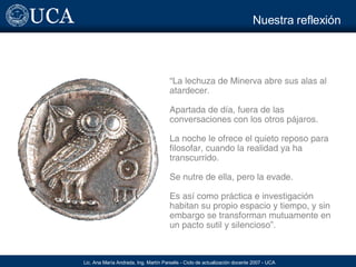 Nuestra reflexión “ La lechuza de Minerva abre sus alas al atardecer. Apartada de día, fuera de las conversaciones con los otros pájaros. La noche le ofrece el quieto reposo para filosofar, cuando la realidad ya ha transcurrido. Se nutre de ella, pero la evade. Es así como práctica e investigación habitan su propio espacio y tiempo, y sin embargo se transforman mutuamente en un pacto sutil y silencioso”. 