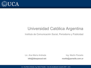 Universidad Católica Argentina Instituto de Comunicación Social, Periodismo y Publicidad Lic. Ana María Andrada [email_address] Ing. Martín Parselis [email_address] 
