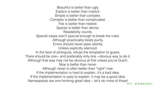 Beautiful is better than ugly.
Explicit is better than implicit.
Simple is better than complex.
Complex is better than complicated.
Flat is better than nested.
Sparse is better than dense.
Readability counts.
Special cases aren't special enough to break the rules.
Although practicality beats purity.
Errors should never pass silently.
Unless explicitly silenced.
In the face of ambiguity, refuse the temptation to guess.
There should be one-- and preferably only one --obvious way to do it.
Although that way may not be obvious at ﬁrst unless you're Dutch.
Now is better than never.
Although never is often better than *right* now.
If the implementation is hard to explain, it's a bad idea.
If the implementation is easy to explain, it may be a good idea.
Namespaces are one honking great idea -- let's do more of those!
 