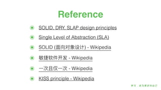 Reference
๏ SOLID, DRY, SLAP design principles
๏ Single Level of Abstraction (SLA)
๏ SOLID (⾯面向对象设计) - Wikipedia
๏ 敏敏捷软件开发 - Wikipedia
๏ ⼀一次且仅⼀一次 - Wikipedia
๏ KISS principle - Wikipedia
 