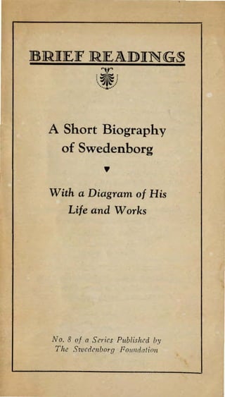 BRIEF READINGS 
~ 
t.. ~ ~) ···-··· 
A Short Biography 
of Swedenborg 
,, 
With a Diagram of His 
Life and Works 
No. 8 of a Series Publishcd by 
The Swedenborg Fo1111dation 
 