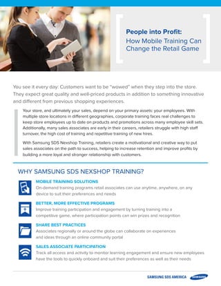 WHY SAMSUNG SDS NEXSHOP TRAINING?
MOBILE TRAINING SOLUTIONS
On-demand training programs retail associates can use anytime, anywhere, on any
device to suit their preferences and needs
BETTER, MORE EFFECTIVE PROGRAMS
Improve training participation and engagement by turning training into a
competitive game, where participation points can win prizes and recognition
SHARE BEST PRACTICES
Associates regionally or around the globe can collaborate on experiences
and ideas through an online community portal
SALES ASSOCIATE PARTICIPATION
Track all access and activity to monitor learning engagement and ensure new employees
have the tools to quickly onboard and suit their preferences as well as their needs
You see it every day: Customers want to be “wowed” when they step into the store.
They expect great quality and well-priced products in addition to something innovative
and different from previous shopping experiences.
Your store, and ultimately your sales, depend on your primary assets: your employees. With
multiple store locations in different geographies, corporate training faces real challenges to
keep store employees up to date on products and promotions across many employee skill sets.
Additionally, many sales associates are early in their careers, retailers struggle with high staff
turnover, the high cost of training and repetitive training of new hires.
With Samsung SDS Nexshop Training, retailers create a motivational and creative way to put
sales associates on the path to success, helping to increase retention and improve profits by
building a more loyal and stronger relationship with customers.
People into Profit:
How Mobile Training Can
Change the Retail Game
+
 