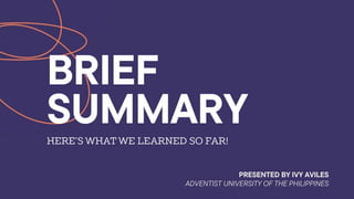 BRIEF
SUMMARY
HERE’S WHAT WE LEARNED SO FAR!
PRESENTED BY IVY AVILES
ADVENTIST UNIVERSITY OF THE PHILIPPINES
 