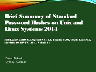 Brief Summary of Standard
Password Hashes on Unix and
Linux Systems 2014
RHEL and CentOS 6.5, OpenSUSE 13.1, Ubuntu 14.04, Oracle Linux 6.5,
FreeBSD10, HP-UX11i v3, Solaris 11
Dusan Baljevic
Sydney, Australia
 