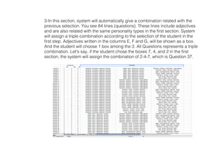 3-In this section, system will automatically give a combination related with the
previous selection. You see 84 lines (questions). These lines include adjectives
and are also related with the same personality types in the first section. System
will assign a triple combination according to the selection of the student in the
first step. Adjectives written in the columns E, F and G, will be shown as a box.
And the student will choose 1 box among the 3. All Questions represents a triple
combination. Let's say, if the student chose the boxes 7, 4, and 2 in the first
section, the system will assign the combination of 2-4-7, which is Question 37.
 