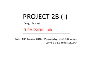 PROJECT 2B (I)
Design Process
SUBMISSION – 10%
Date : 13th
January 2016 | Wednesday (week 14) Venue :
Lecture class Time : 12.00pm
 