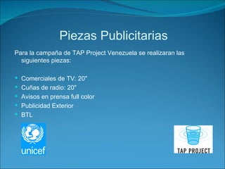 Piezas Publicitarias Para la campaña de TAP Project Venezuela se realizaran las siguientes piezas: Comerciales de TV: 20" Cuñas de radio: 20" Avisos en prensa full color Publicidad Exterior BTL 