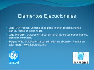 Elementos Ejecucionales Logo TAP Project: Ubicado en la parte inferior derecha. Fondo blanco, fuente en color negro. Logo UNICEF:  Ubicado en la parte inferior izquierda. Fondo blanco, fuente en color azul. Página Web: Ubicada en la parte inferior en el centro.  Fuente en color negro.  www.tapproject.org 