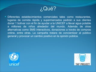 ¿Qué? Diferentes establecimientos comerciales tales como restaurantes, lugares de comida rápida y supermercados pedirán a sus clientes donar 1 bolívar con el fin de ayudar a la UNICEF a llevar agua potable a millones de niños alrededor del mundo. Además de otras alternativas como SMS interactivos, donaciones a través de compras online, entre otras. La campaña tratara de concientizar al público general y provocar un cambio positivo en la opinión pública. 