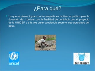 ¿Para qué? Lo que se desea lograr con la campaña es motivar al publico para la donación de 1 bolívar con la finalidad de contribuir con el proyecto de la UNICEF y a la vez crear conciencia sobre el uso apropiado del agua.  