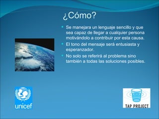 ¿Cómo? Se manejara un lenguaje sencillo y que sea capaz de llegar a cualquier persona motivándolo a contribuir por esta causa. El tono del mensaje será entusiasta y esperanzador. No solo se referirá al problema sino también a todas las soluciones posibles.  