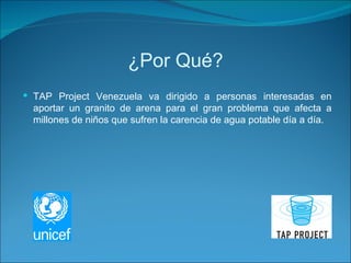 ¿Por Qué? TAP Project Venezuela va dirigido a  personas interesadas en aportar un granito de arena para el gran problema que afecta a millones de niños que sufren la carencia de agua potable día a día.  