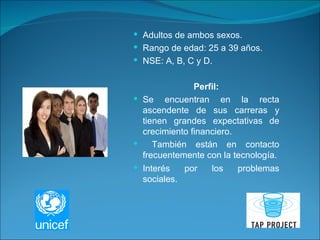 Adultos de ambos sexos. Rango de edad: 25 a 39 años. NSE: A, B, C y D. Perfil: Se encuentran en la recta ascendente de sus carreras y tienen grandes expectativas de crecimiento financiero. También están en contacto frecuentemente con la tecnología. Interés por los problemas sociales. 