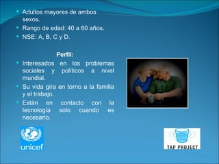 Adultos mayores de ambos sexos. Rango de edad: 40 a 60 años. NSE: A, B, C y D. Perfil: Interesados en los problemas sociales y políticos a nivel mundial. Su vida gira en torno a la familia y el trabajo. Están en contacto con la tecnología solo cuando es necesario.  