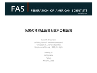 www.fas.org
米国の核抑止政策と日本の核政策
Hans M. Kristensen
Director, Nuclear Information Project
Federation of American Scientists
hkristensen@fas.org | 202-454-4695
Briefing to
GENSUIKIN
Tokyo
March 6, 2015
 