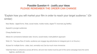 Possible Question 4 - Justify your Ideas
PLEASE REMEMBER THE ORDER CAN CHANGE
“Explain how you will market your film in order to reach your target audience.” (Or
similar)
New Media - digital forms. Web, social media, mobile media, digital TV channels (eg Netflix)
Appeal to younger audiences
Cheap,flexible forms
Allows for connections between web, forums, social media; multi-platform approach
Web 2.0 - Two-way flow of media -audience can engage (eg add photos to instagram,join in on forums.)
ALlows for multiple forms - video, text, animation etc.Can be much more immersive
Vital that there is coherence across all forms; old and new media must be part of the same campaign,have the same
taglines, aesthetic etc.
 